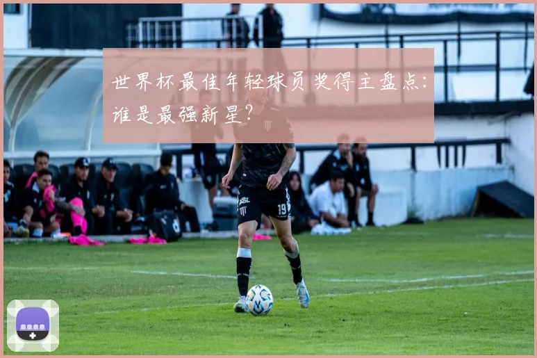 世界杯最佳年轻球员奖得主盘点：谁是最强新星？