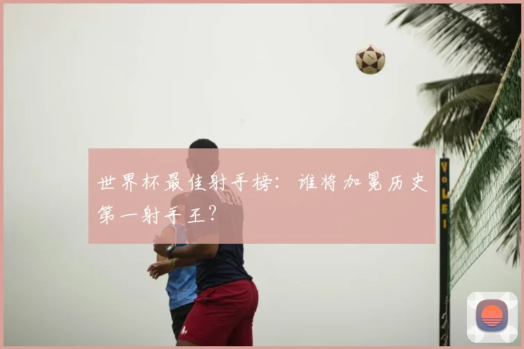 世界杯最佳射手榜：谁将加冕历史第一射手王？