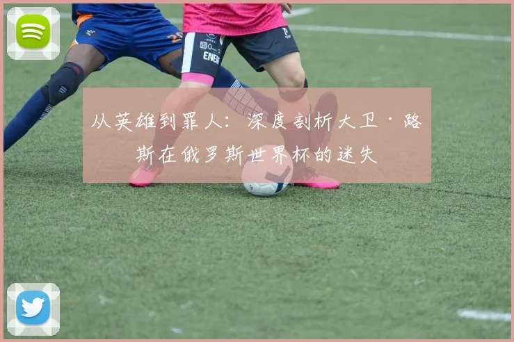 从英雄到罪人：深度剖析大卫·路易斯在俄罗斯世界杯的迷失