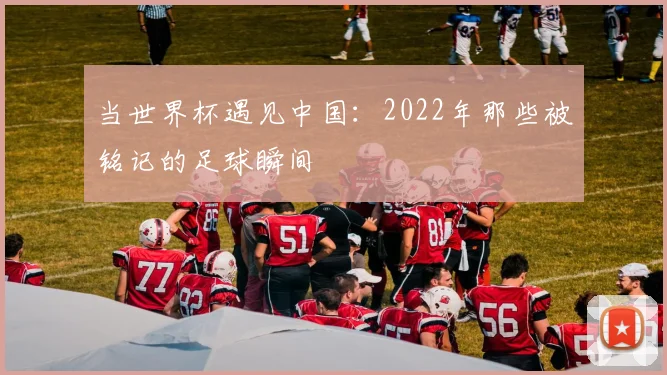 当世界杯遇见中国：2022年那些被铭记的足球瞬间