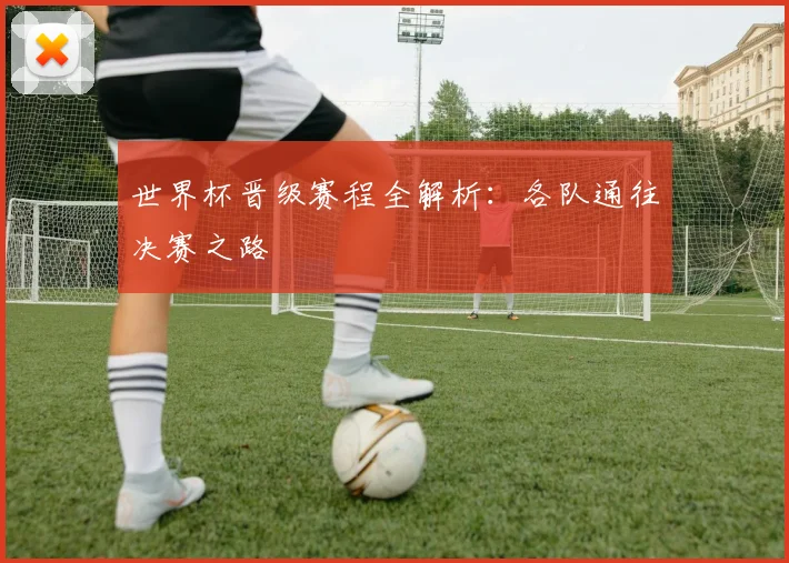 世界杯晋级赛程全解析：各队通往决赛之路