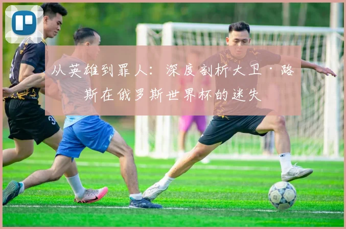 从英雄到罪人：深度剖析大卫·路易斯在俄罗斯世界杯的迷失