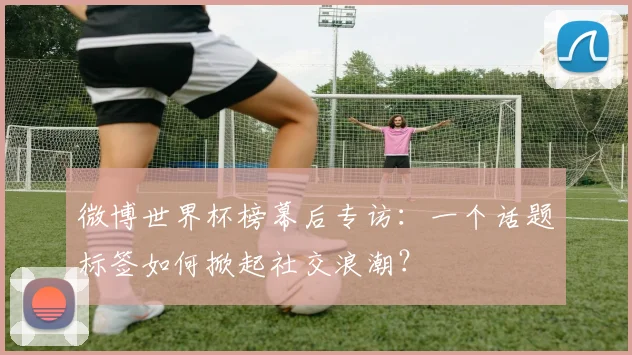 微博世界杯榜幕后专访：一个话题标签如何掀起社交浪潮？